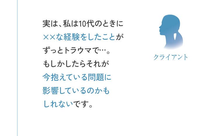 クライアント 実は、私は10代のときに××な経験をしたことがずっとトラウマで…。もしかしたらそれが今抱えている問題に影響しているのかもしれないです。