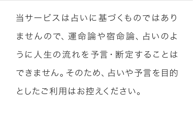 当サービスは占いに基づくものではありませんので、運命論や宿命論、占いのように人生の流れを予言・断定することはできません。そのため、占いや予言を目的としたご利用はお控えください。